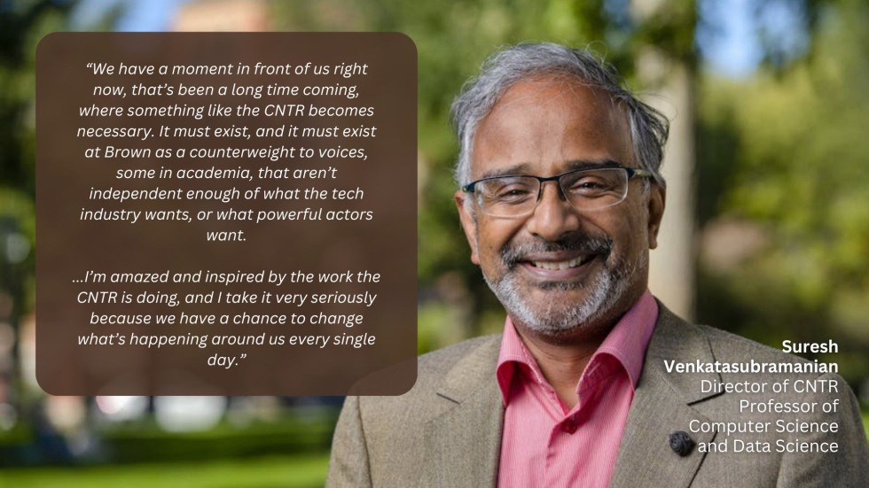 “We have a moment in front of us right now, that’s been a long time coming, where something like the CNTR becomes necessary. It must exist, and it must exist at Brown as a counterweight to voices, some in academia, that aren’t independent enough of what the tech industry wants, or what powerful actors want.  ...I’m amazed and inspired by the work the CNTR is doing, and I take it very seriously because we have a chance to change what’s happening around us every single day.”