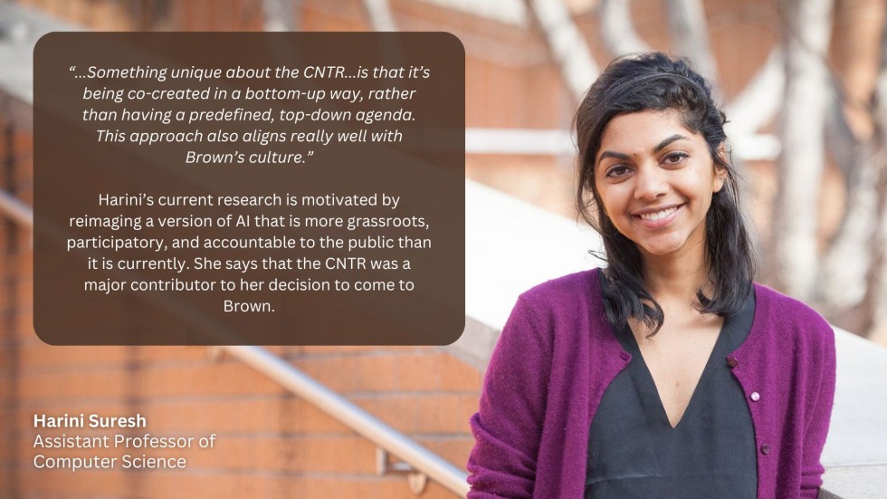 “...Something unique about the CNTR...is that it’s being co-created in a bottom-up way, rather than having a predefined, top-down agenda. This approach also aligns really well with Brown’s culture.”  Harini’s current research is motivated by reimaging a version of AI that is more grassroots, participatory, and accountable to the public than it is currently. She says that the CNTR was a major contributor to her decision to come to Brown.