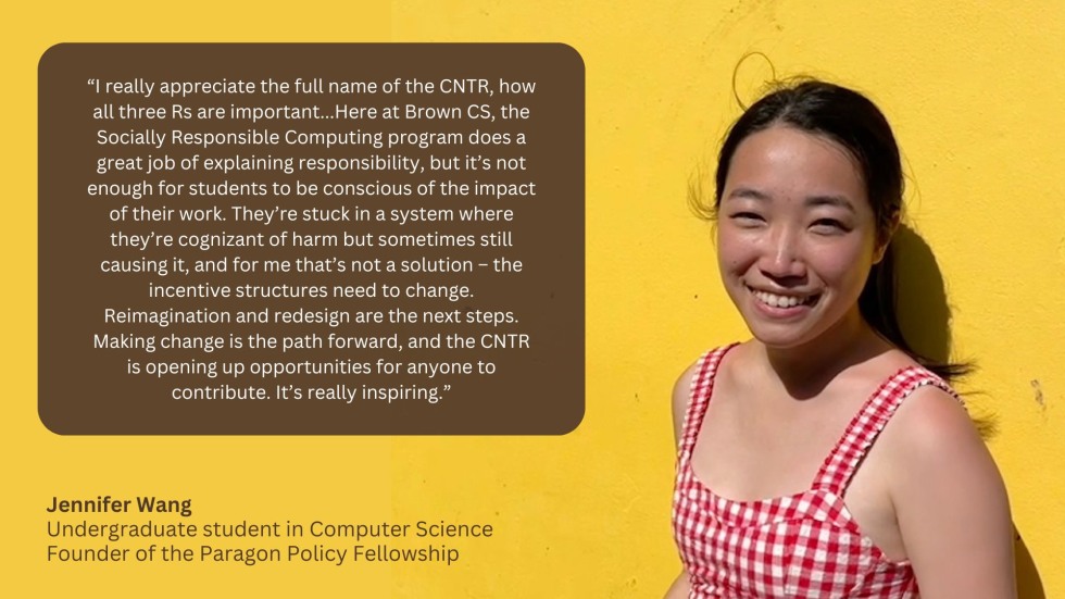 “I really appreciate the full name of the CNTR, how all three Rs are important...Here at Brown CS, the Socially Responsible Computing program does a great job of explaining responsibility, but it’s not enough for students to be conscious of the impact of their work. They’re stuck in a system where they’re cognizant of harm but sometimes still causing it, and for me that’s not a solution – the incentive structures need to change. Reimagination and redesign are the next steps. Making change is the path forwar